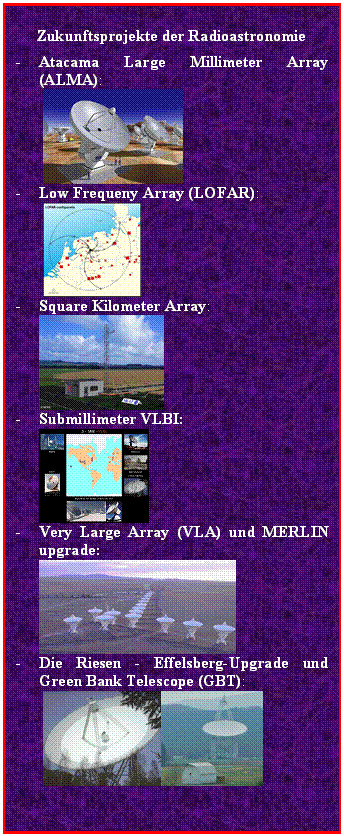 Textfeld: Zukunftsprojekte der Radioastronomie
-	Atacama Large Millimeter Array (ALMA):
   
-	Low Frequeny Array (LOFAR):	
  
-	Square Kilometer Array: 	
 
-	Submillimeter VLBI: 	
  
-	Very Large Array (VLA) und MERLIN upgrade:	
  
-	Die Riesen - Effelsberg-Upgrade und Green Bank Telescope (GBT):	
   
