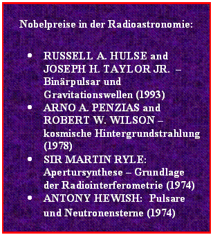 Textfeld: Nobelpreise in der Radioastronomie:

•	RUSSELL A. HULSE and JOSEPH H. TAYLOR JR.  – Binärpulsar und Gravitationswellen (1993)
•	ARNO A. PENZIAS and ROBERT W. WILSON – kosmische Hintergrundstrahlung (1978)
•	SIR MARTIN RYLE: Apertursynthese – Grundlage der Radiointerferometrie (1974) 
•	ANTONY HEWISH:  Pulsare  und Neutronensterne (1974)
